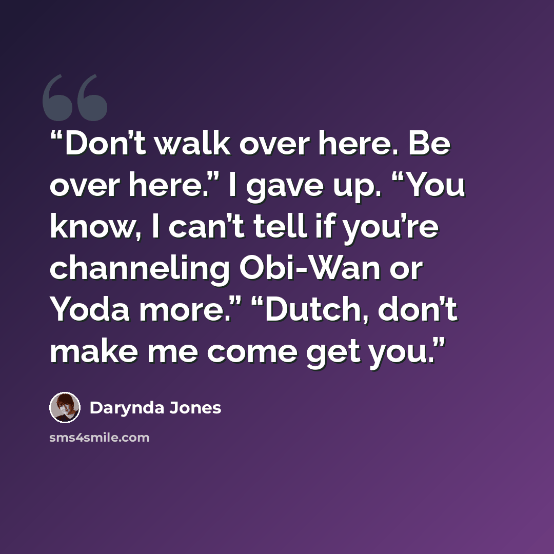 “Don’t walk over here. Be over here.” I gave up. “You know, I can’t tell if you’re channeling Obi-Wan or Yoda more.” “Dutch, don’t make me come get you.” quote by Darynda Jones