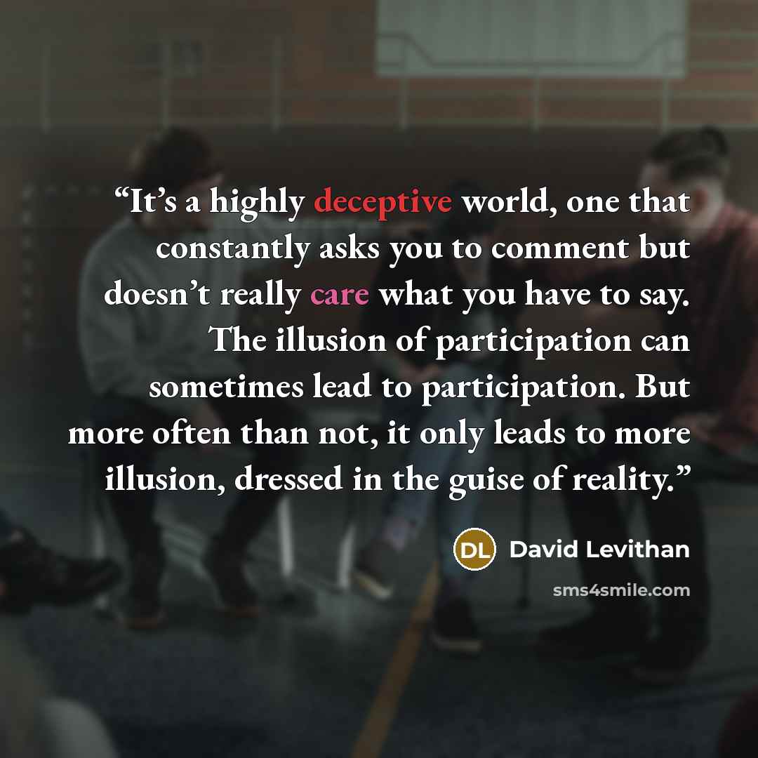 “It’s a highly deceptive world, one that constantly asks you to comment but doesn’t really care what you have to say. The illusion of participation can sometimes lead to participation. But more often than not, it only leads to more illusion, dressed in the guise of reality.” quote by David Levithan