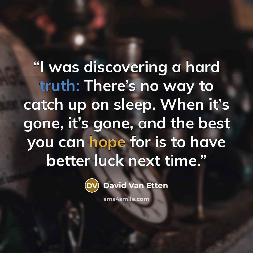 “I was discovering a hard truth: There’s no way to catch up on sleep. When it’s gone, it’s gone, and the best you can hope for is to have better luck next time.” quote by David Van Etten