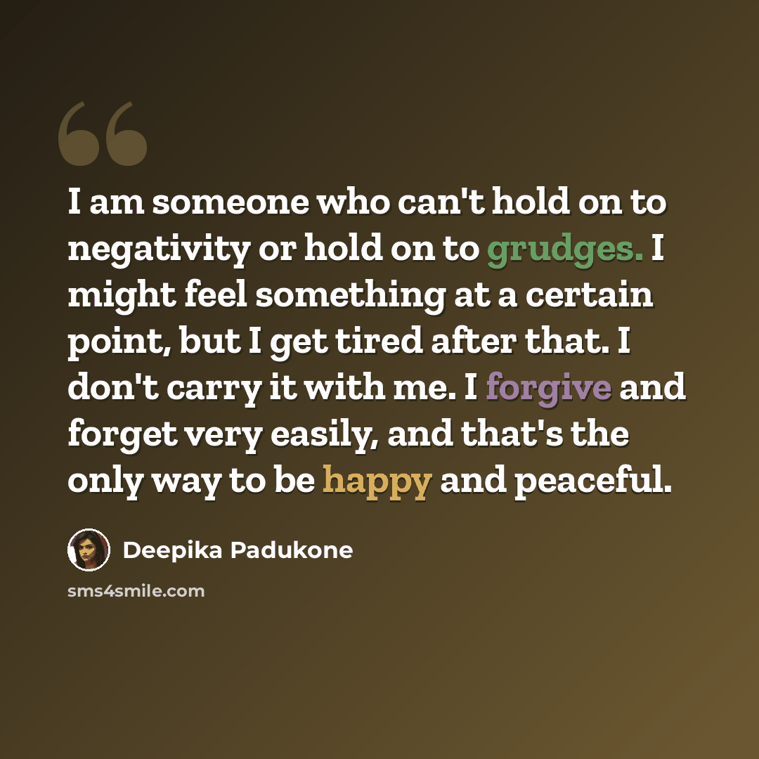 “I am someone who can't hold on to negativity or hold on to grudges. I might feel something at a certain point, but I get tired after that. I don't carry it with me. I forgive and forget very easily, and that's the only way to be happy and peaceful.” quote by Deepika Padukone