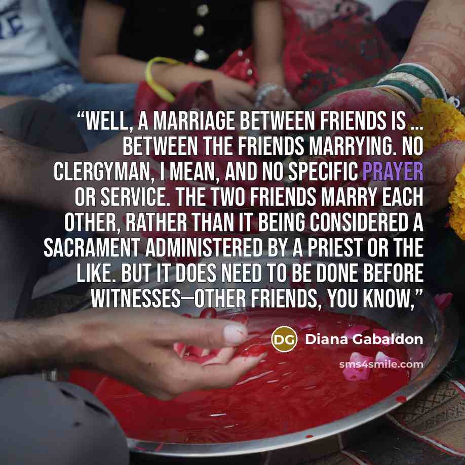 “Well, a marriage between Friends is … between the Friends marrying. No clergyman, I mean, and no specific prayer or service. The two Friends marry each other, rather than it being considered a sacrament administered by a priest or the like. But it does need to be done before witnesses—other…” quote by Diana Gabaldon
