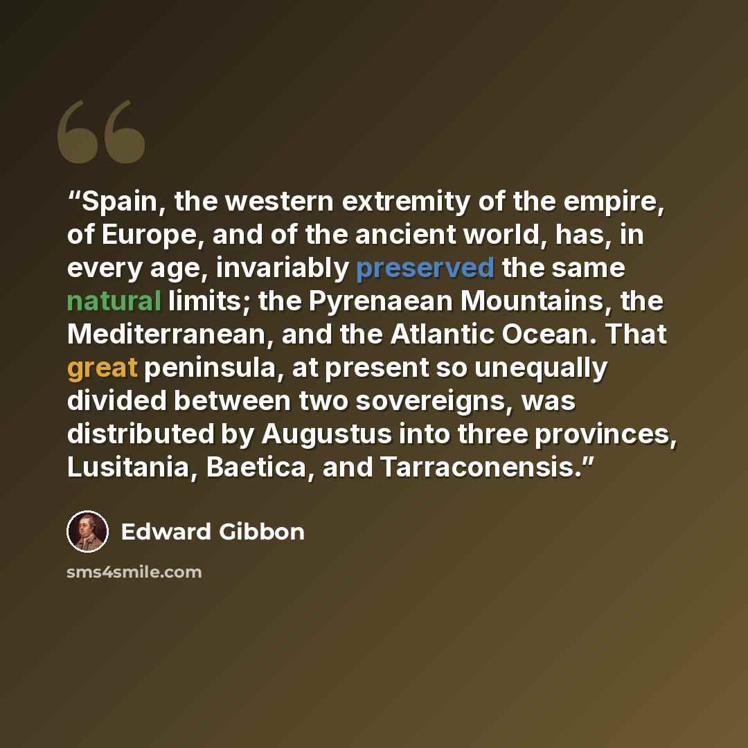 “Spain, the western extremity of the empire, of Europe, and of the ancient world, has, in every age, invariably preserved the same natural limits; the Pyrenaean Mountains, the Mediterranean, and the Atlantic Ocean. That great peninsula, at present so unequally divided between two sovereigns, was…” quote by Edward Gibbon