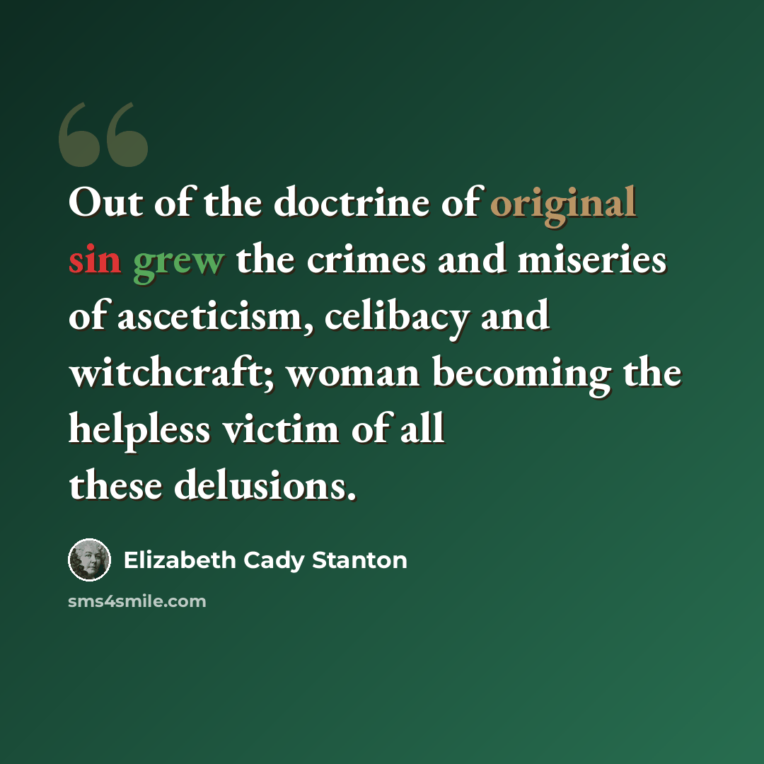 “Out of the doctrine of original sin grew the crimes and miseries of asceticism, celibacy and witchcraft; woman becoming the helpless victim of all these delusions.” quote by Elizabeth Cady Stanton