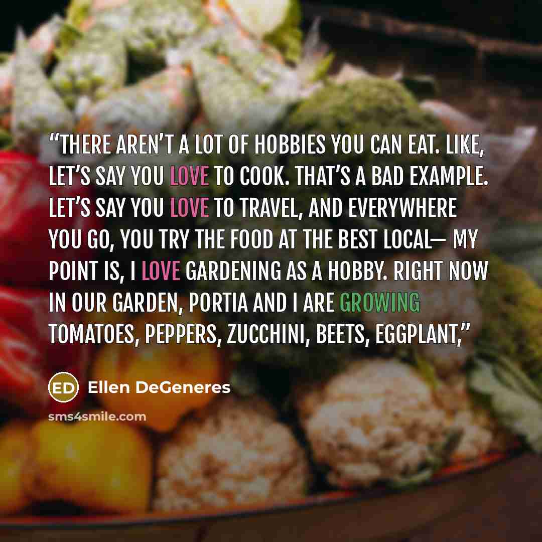 “There aren’t a lot of hobbies you can eat. Like, let’s say you love to cook. That’s a bad example. Let’s say you love to travel, and everywhere you go, you try the food at the best local— My point is, I love gardening as a hobby. Right now in our garden, Portia and I are growing tomatoes, peppers…” quote by Ellen DeGeneres