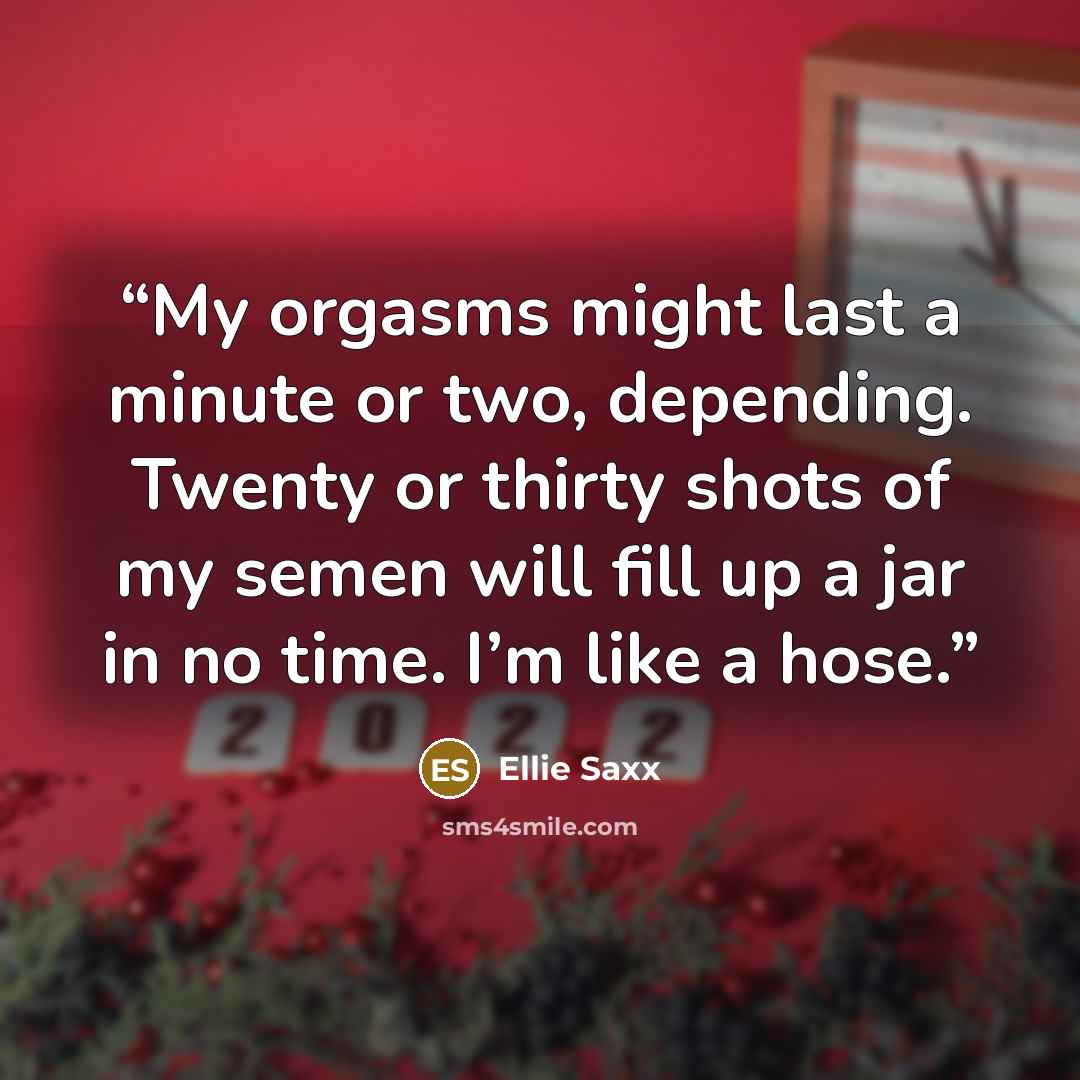 “My orgasms might last a minute or two, depending. Twenty or thirty shots of my semen will fill up a jar in no time. I’m like a hose.” quote by Ellie Saxx