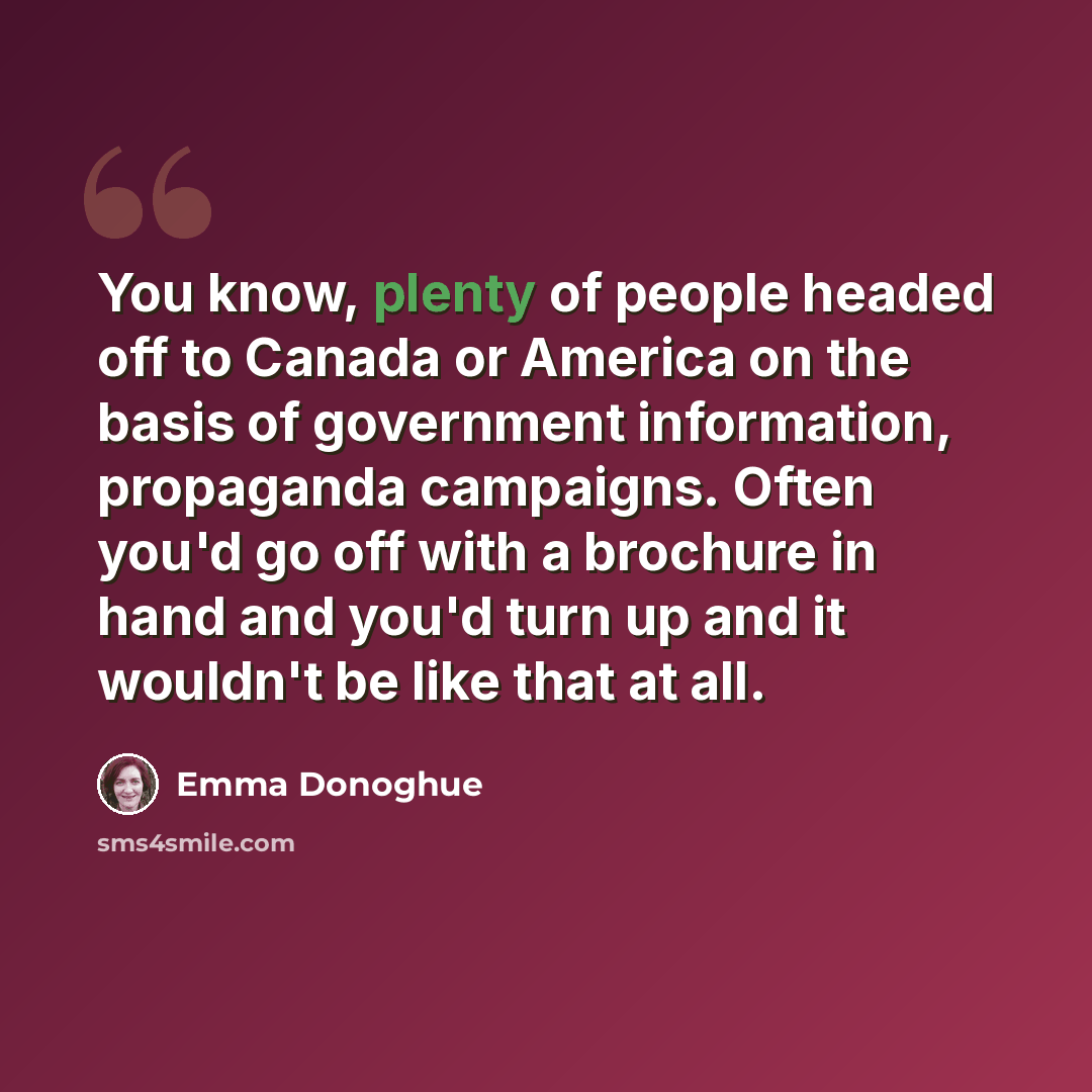 “You know, plenty of people headed off to Canada or America on the basis of government information, propaganda campaigns. Often you'd go off with a brochure in hand and you'd turn up and it wouldn't be like that at all.” quote by Emma Donoghue