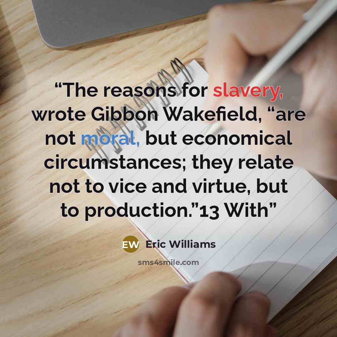 “The reasons for slavery, wrote Gibbon Wakefield, “are not moral, but economical circumstances; they relate not to vice and virtue, but to production.”13 With” quote by Eric Williams