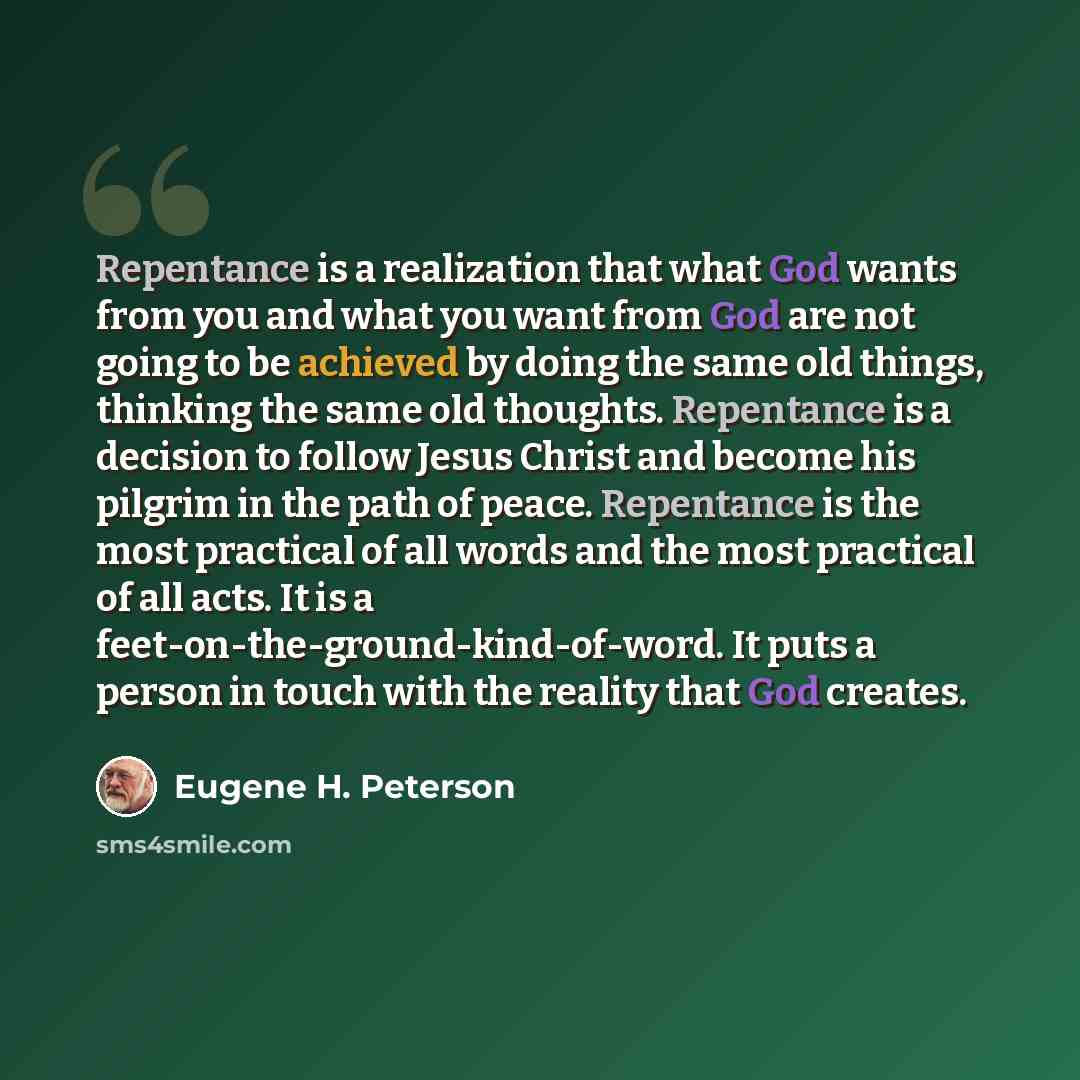 “Repentance is a realization that what God wants from you and what you want from God are not going to be achieved by doing the same old things, thinking the same old thoughts. Repentance is a decision to follow Jesus Christ and become his pilgrim in the path of peace. Repentance is the most…” quote by Eugene H. Peterson