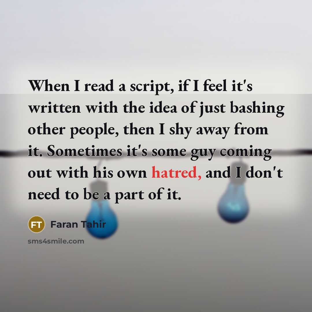 “When I read a script, if I feel it's written with the idea of just bashing other people, then I shy away from it. Sometimes it's some guy coming out with his own hatred, and I don't need to be a part of it.” quote by Faran Tahir