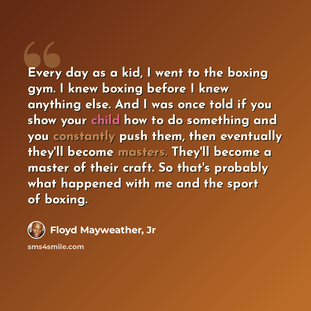 “Every day as a kid, I went to the boxing gym. I knew boxing before I knew anything else. And I was once told if you show your child how to do something and you constantly push them, then eventually they'll become masters. They'll become a master of their craft. So that's probably what happened…” quote by Floyd Mayweather, Jr