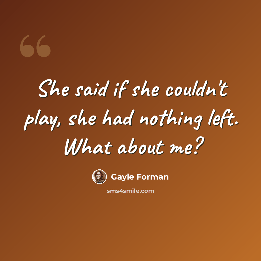 “She said if she couldn't play, she had nothing left. What about me?” quote by Gayle Forman