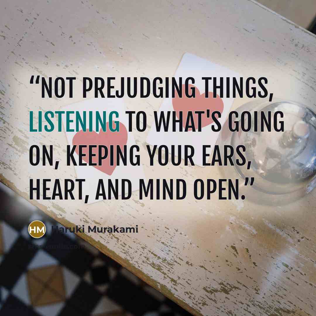 “Not prejudging things, listening to what's going on, keeping your ears, heart, and mind open.” quote by Haruki Murakami