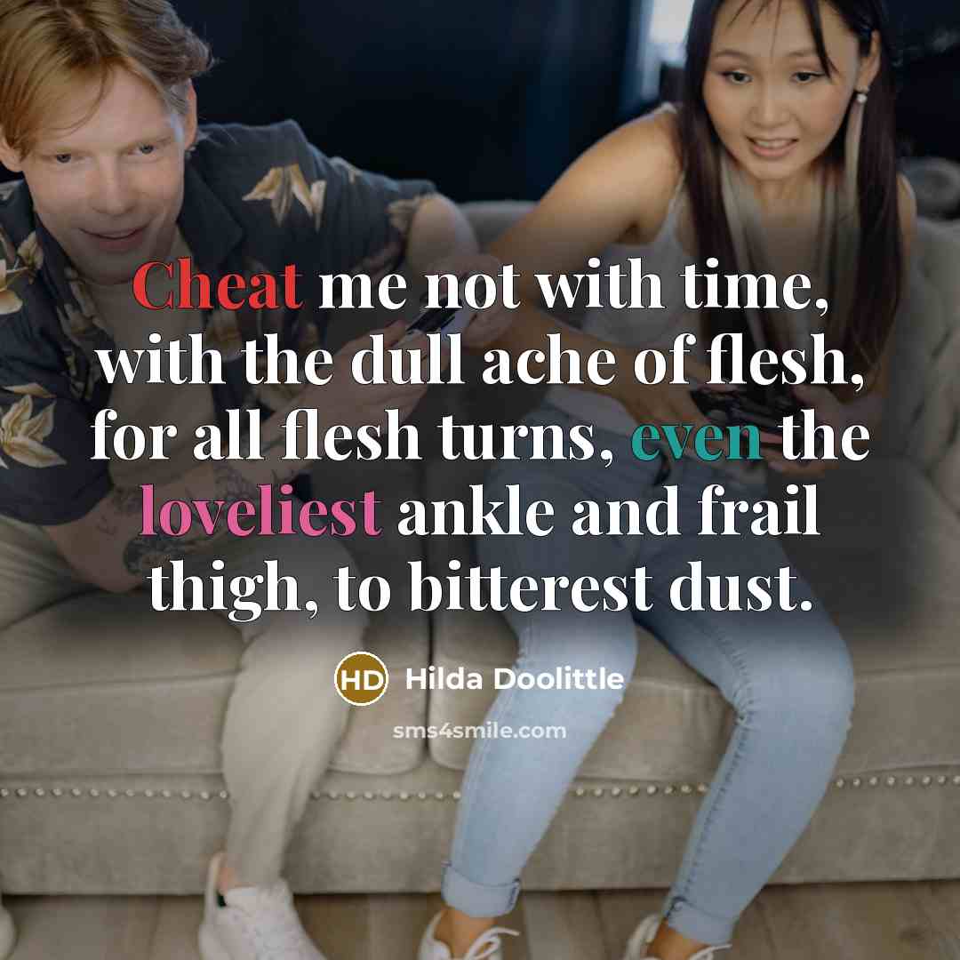 “Cheat me not with time, with the dull ache of flesh, for all flesh turns, even the loveliest ankle and frail thigh, to bitterest dust.” quote by Hilda Doolittle