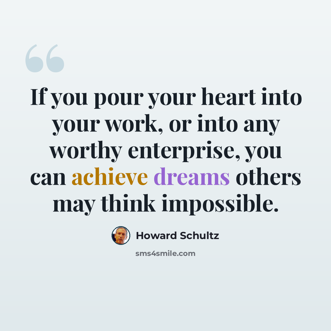 “If you pour your heart into your work, or into any worthy enterprise, you can achieve dreams others may think impossible.” quote by Howard Schultz