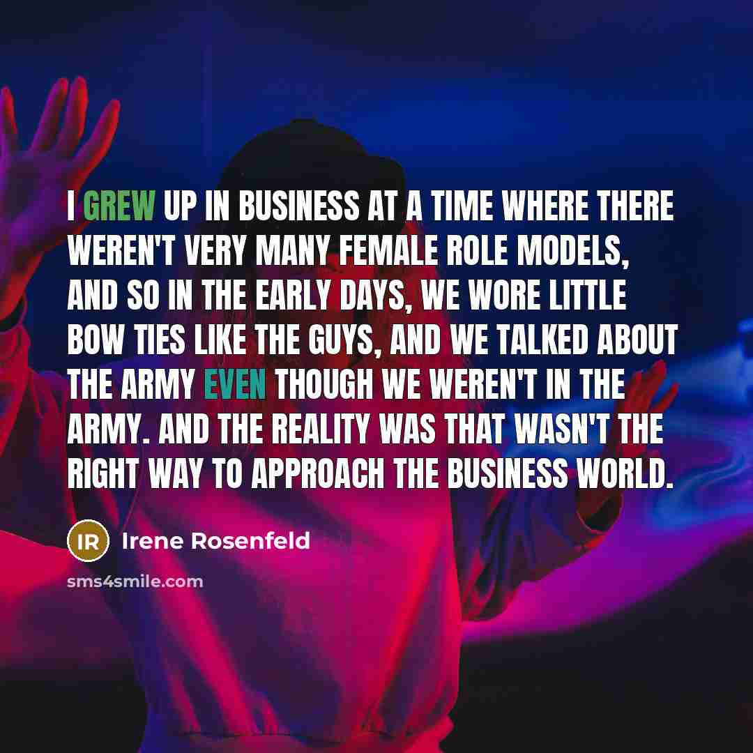 “I grew up in business at a time where there weren't very many female role models, and so in the early days, we wore little bow ties like the guys, and we talked about the Army even though we weren't in the Army. And the reality was that wasn't the right way to approach the business world.” quote by Irene Rosenfeld