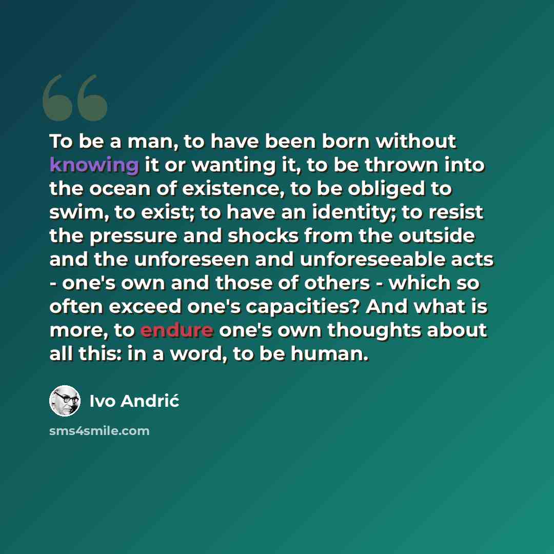 “To be a man, to have been born without knowing it or wanting it, to be thrown into the ocean of existence, to be obliged to swim, to exist; to have an identity; to resist the pressure and shocks from the outside and the unforeseen and unforeseeable acts - one's own and those of others - which so…” quote by Ivo Andric