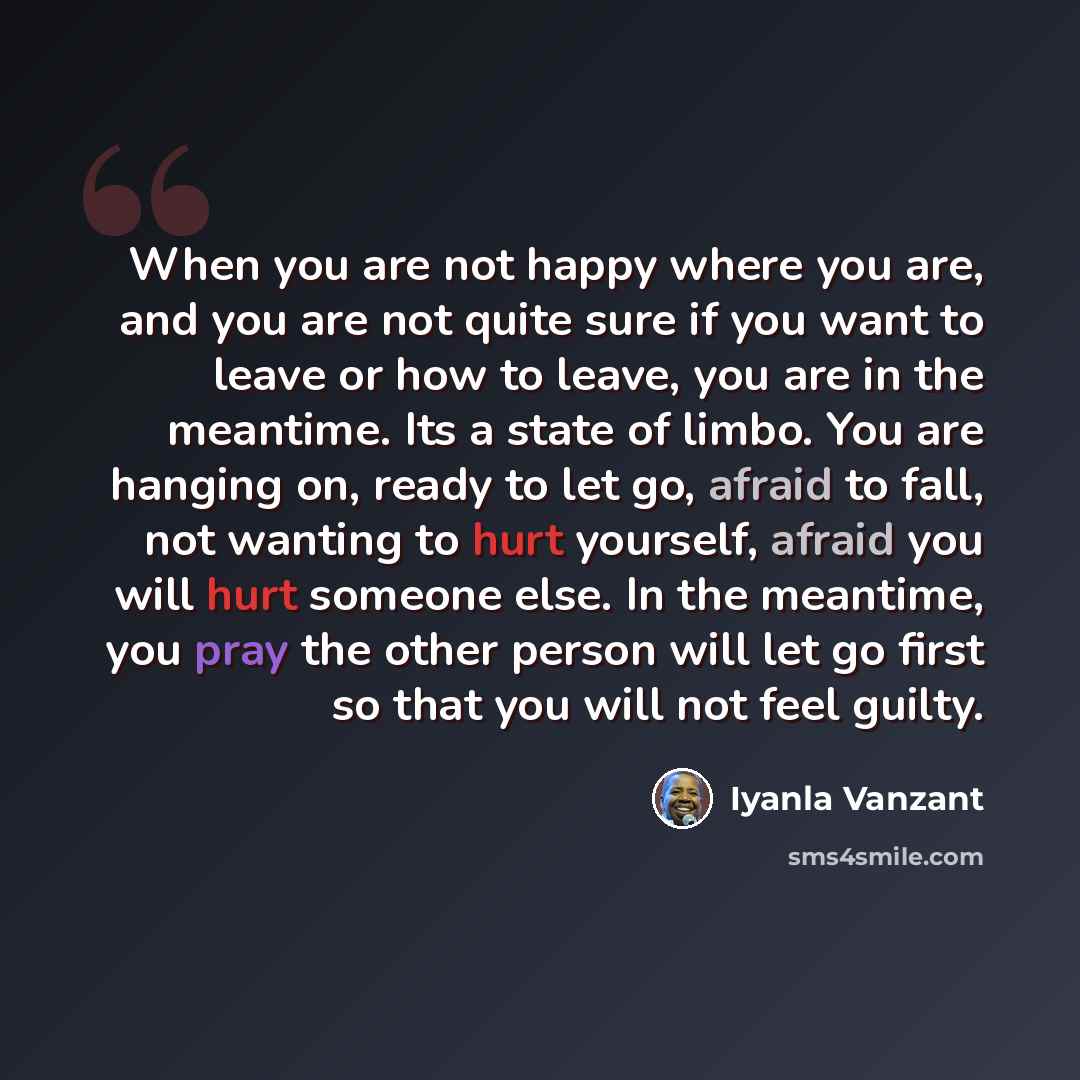 “When you are not happy where you are, and you are not quite sure if you want to leave or how to leave, you are in the meantime. Its a state of limbo. You are hanging on, ready to let go, afraid to fall, not wanting to hurt yourself, afraid you will hurt someone else. In the meantime, you pray the…” quote by Iyanla Vanzant