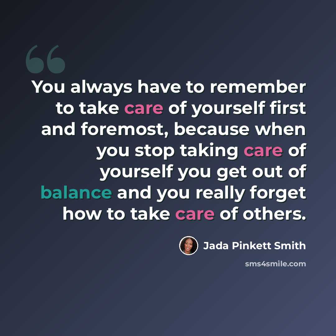 “You always have to remember to take care of yourself first and foremost, because when you stop taking care of yourself you get out of balance and you really forget how to take care of others.” quote by Jada Pinkett Smith