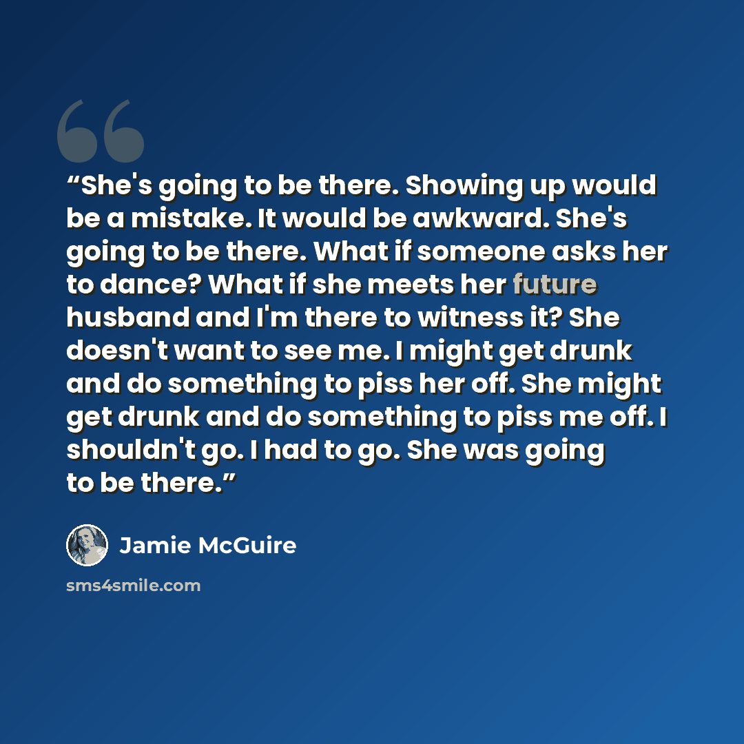 “She's going to be there. Showing up would be a mistake. It would be awkward. She's going to be there. What if someone asks her to dance? What if she meets her future husband and I'm there to witness it? She doesn't want to see me. I might get drunk and do something to piss her off. She might get…” quote by Jamie McGuire