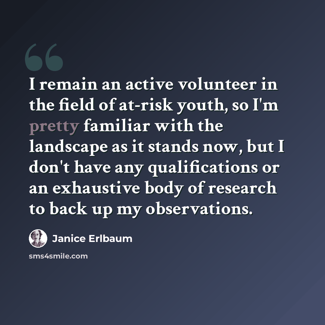 “I remain an active volunteer in the field of at-risk youth, so I'm pretty familiar with the landscape as it stands now, but I don't have any qualifications or an exhaustive body of research to back up my observations.” quote by Janice Erlbaum