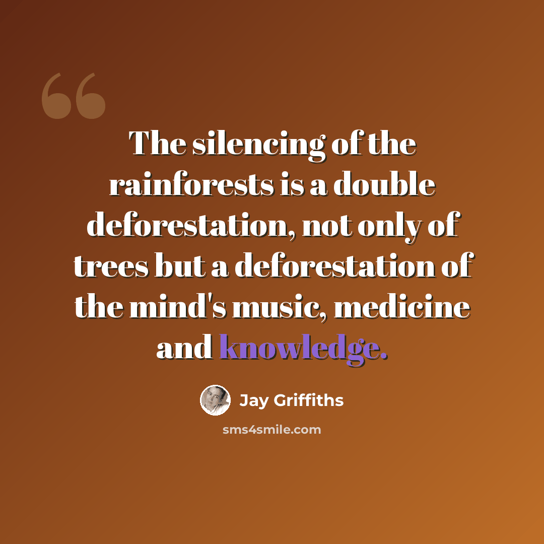 “The silencing of the rainforests is a double deforestation, not only of trees but a deforestation of the mind's music, medicine and knowledge.” quote by Jay Griffiths