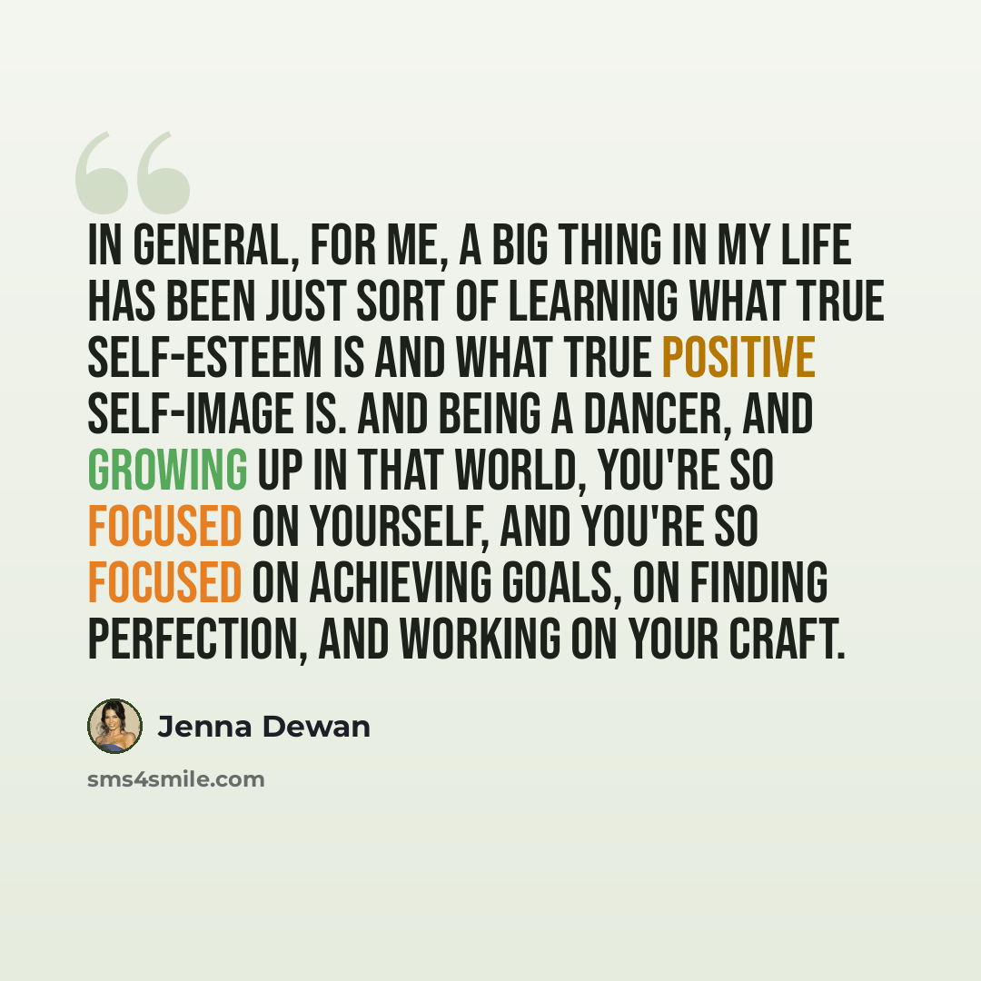 “In general, for me, a big thing in my life has been just sort of learning what true self-esteem is and what true positive self-image is. And being a dancer, and growing up in that world, you're so focused on yourself, and you're so focused on achieving goals, on finding perfection, and working on…” quote by Jenna Dewan