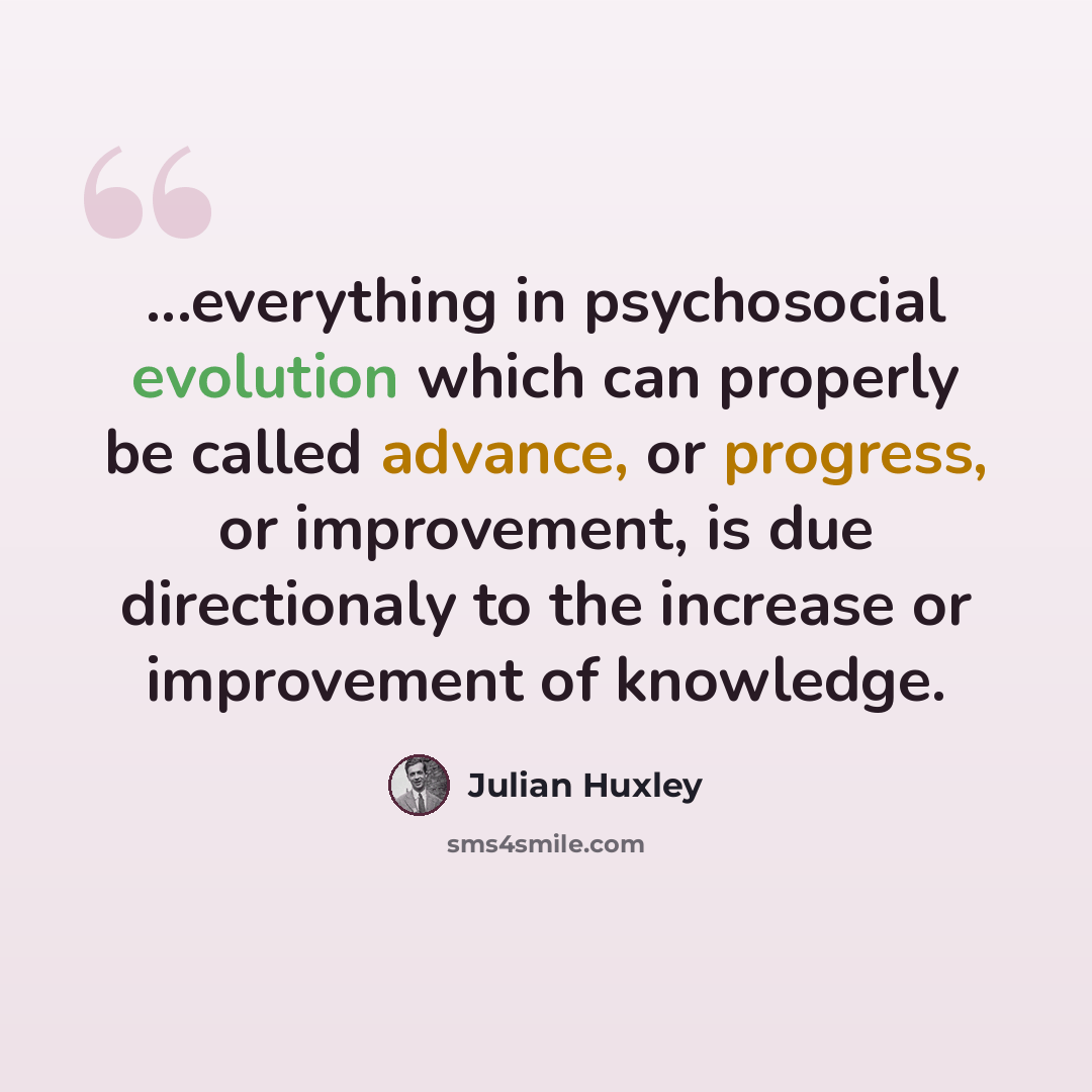 “...everything in psychosocial evolution which can properly be called advance, or progress, or improvement, is due directionaly to the increase or improvement of knowledge.” quote by Julian Huxley