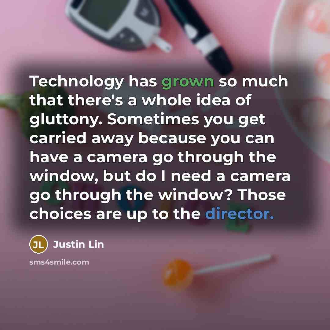 “Technology has grown so much that there's a whole idea of gluttony. Sometimes you get carried away because you can have a camera go through the window, but do I need a camera go through the window? Those choices are up to the director.” quote by Justin Lin