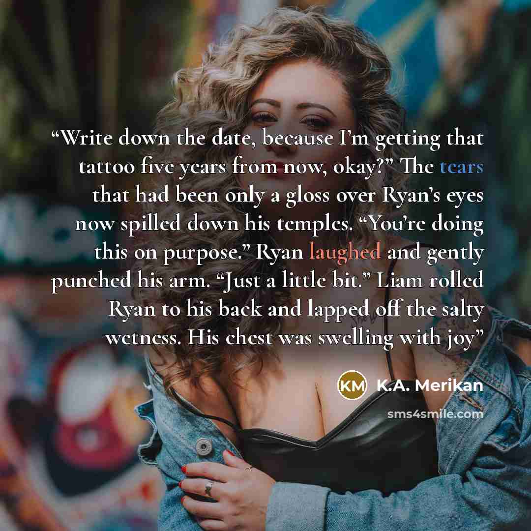 “Write down the date, because I’m getting that tattoo five years from now, okay?” The tears that had been only a gloss over Ryan’s eyes now spilled down his temples. “You’re doing this on purpose.” Ryan laughed and gently punched his arm. “Just a little bit.” Liam rolled Ryan to his back and lapped…” quote by K.A. Merikan