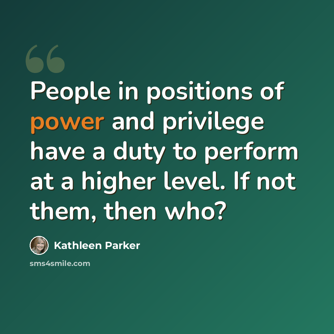 “People in positions of power and privilege have a duty to perform at a higher level. If not them, then who?” quote by Kathleen Parker