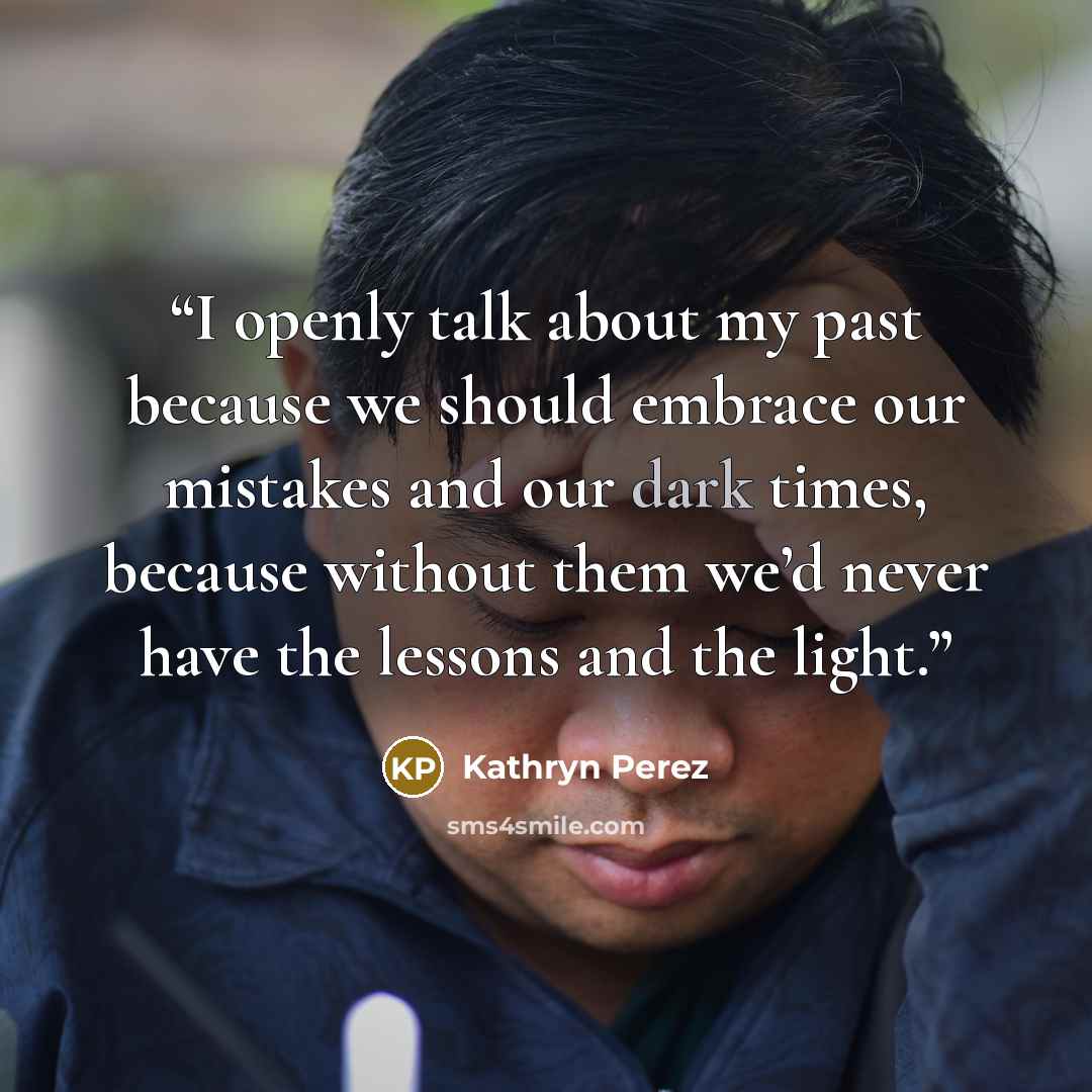 “I openly talk about my past because we should embrace our mistakes and our dark times, because without them we’d never have the lessons and the light.” quote by Kathryn Perez