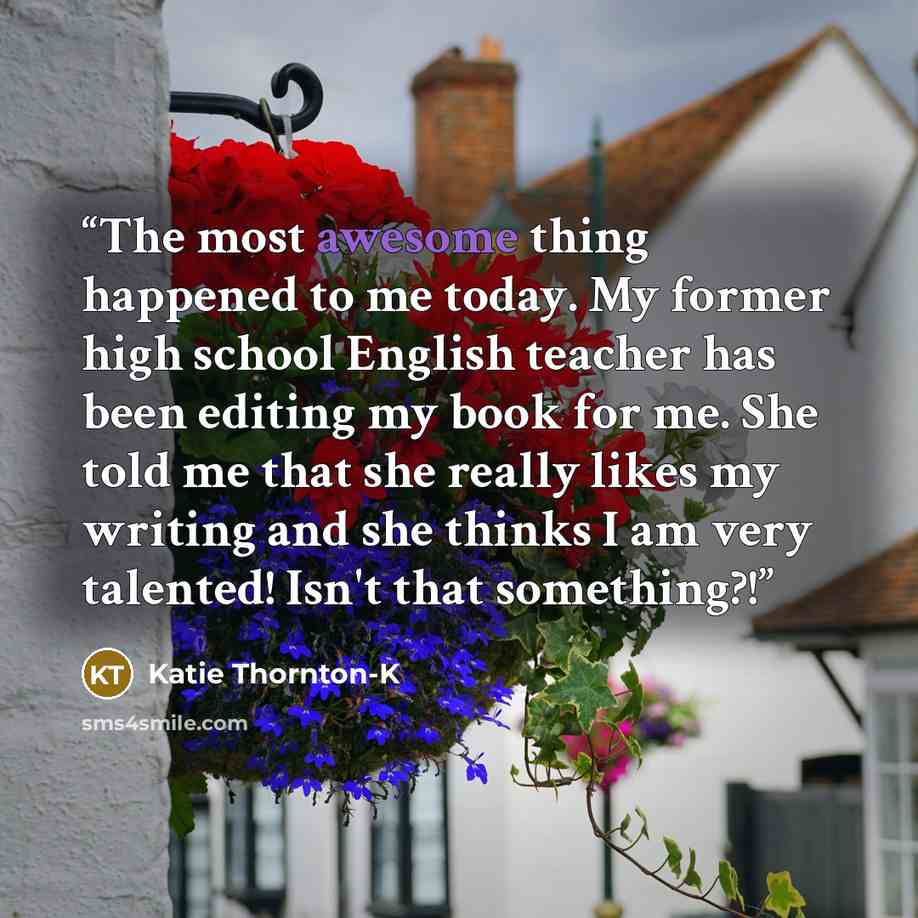“The most awesome thing happened to me today. My former high school English teacher has been editing my book for me. She told me that she really likes my writing and she thinks I am very talented! Isn't that something?!” quote by Katie Thornton-K