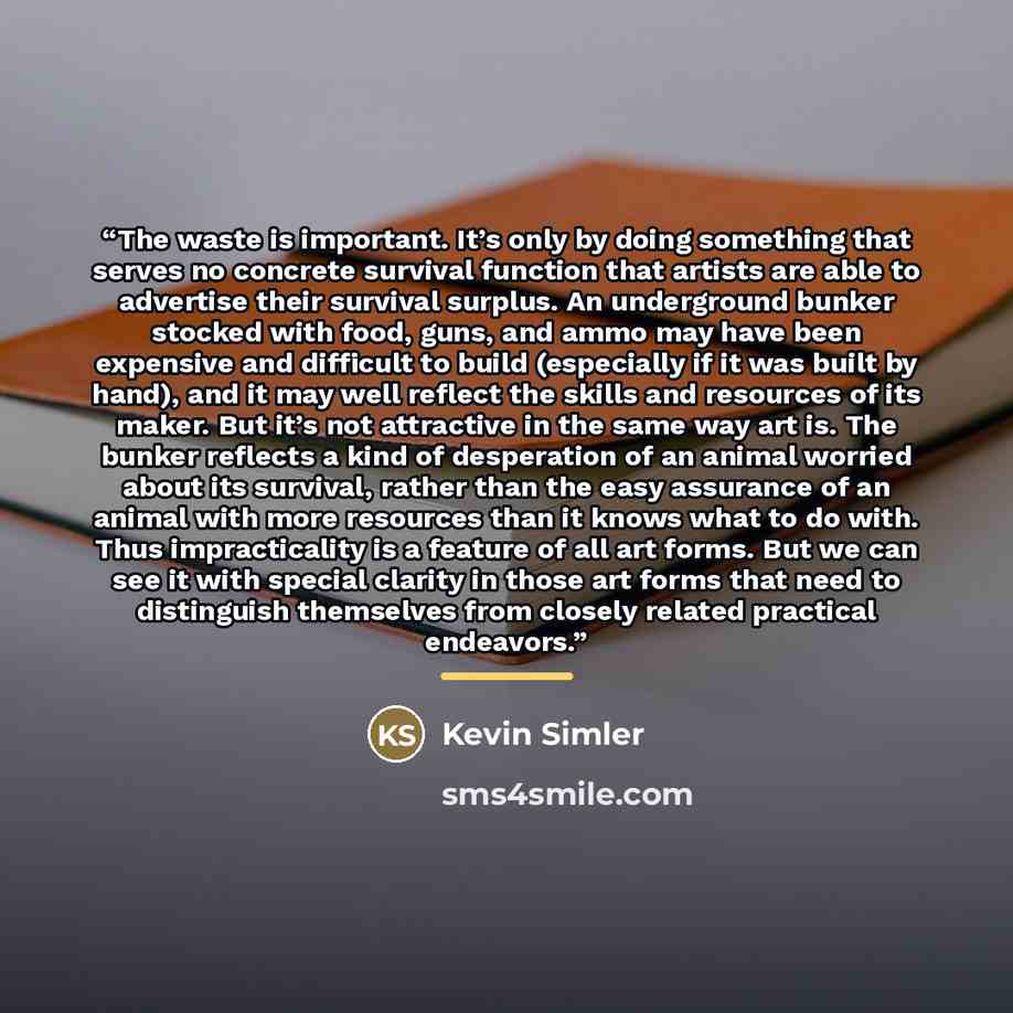 “The waste is important. It’s only by doing something that serves no concrete survival function that artists are able to advertise their survival surplus. An underground bunker stocked with food, guns, and ammo may have been expensive and difficult to build (especially if it was built by hand), and…” quote by Kevin Simler