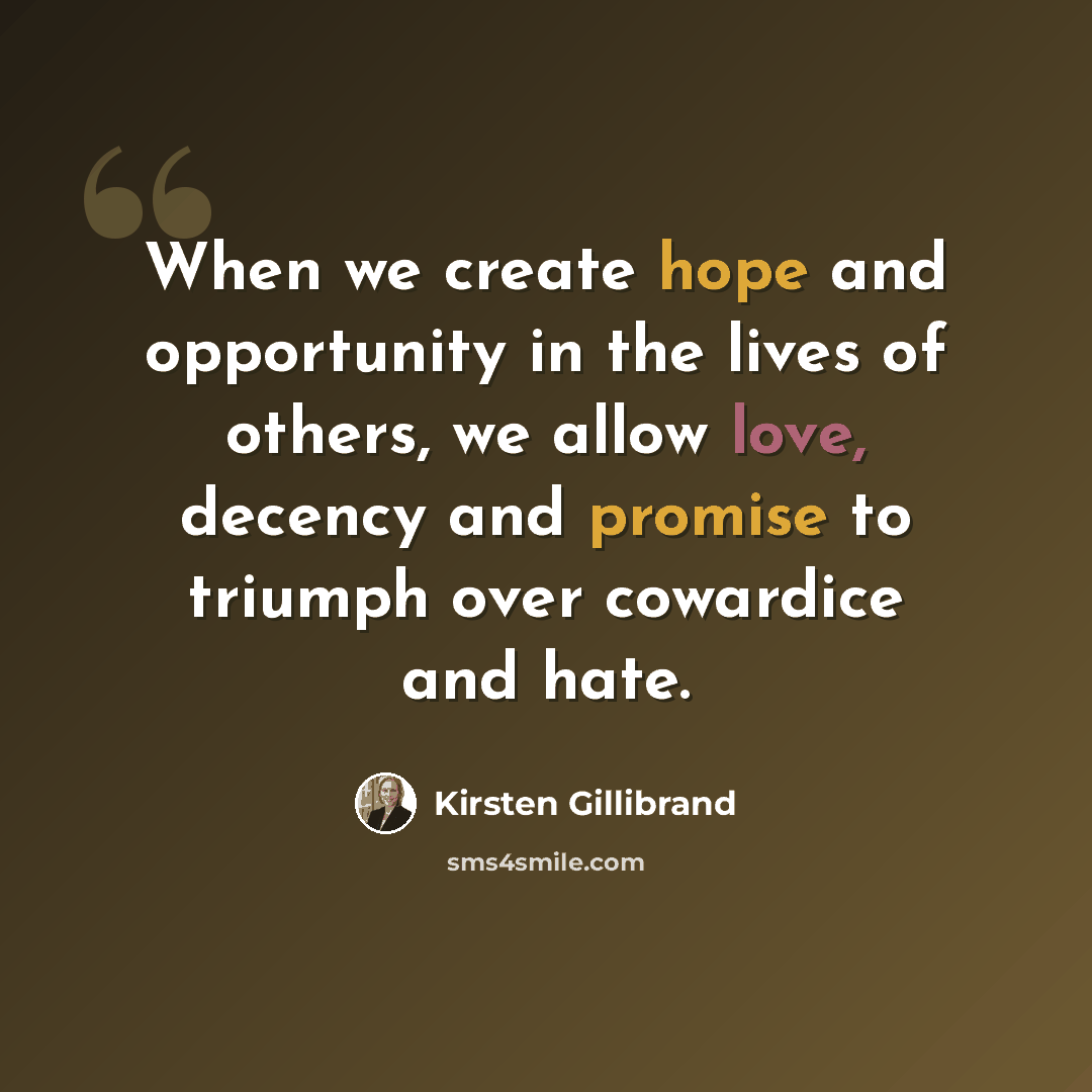 “When we create hope and opportunity in the lives of others, we allow love, decency and promise to triumph over cowardice and hate.” quote by Kirsten Gillibrand