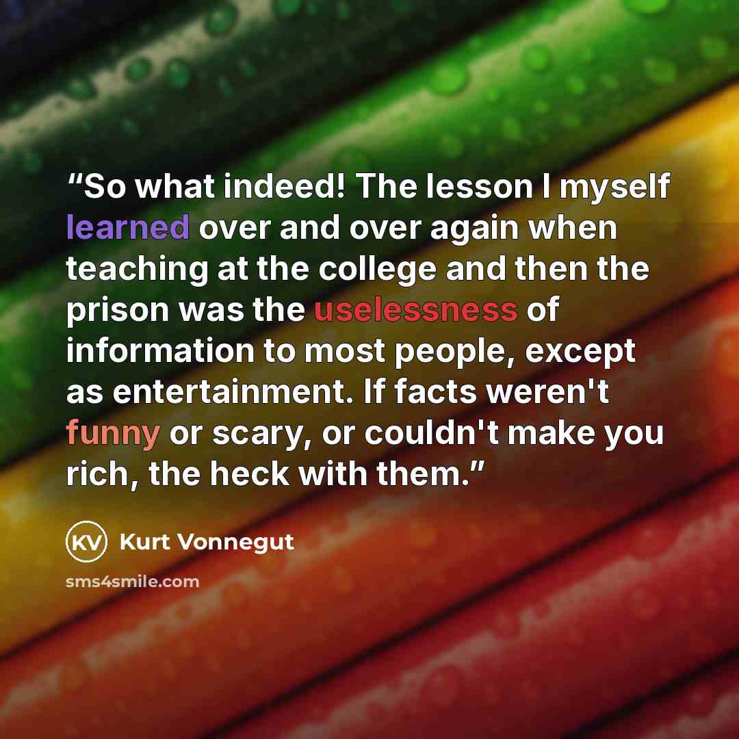 “So what indeed! The lesson I myself learned over and over again when teaching at the college and then the prison was the uselessness of information to most people, except as entertainment. If facts weren't funny or scary, or couldn't make you rich, the heck with them.” quote by Kurt Vonnegut