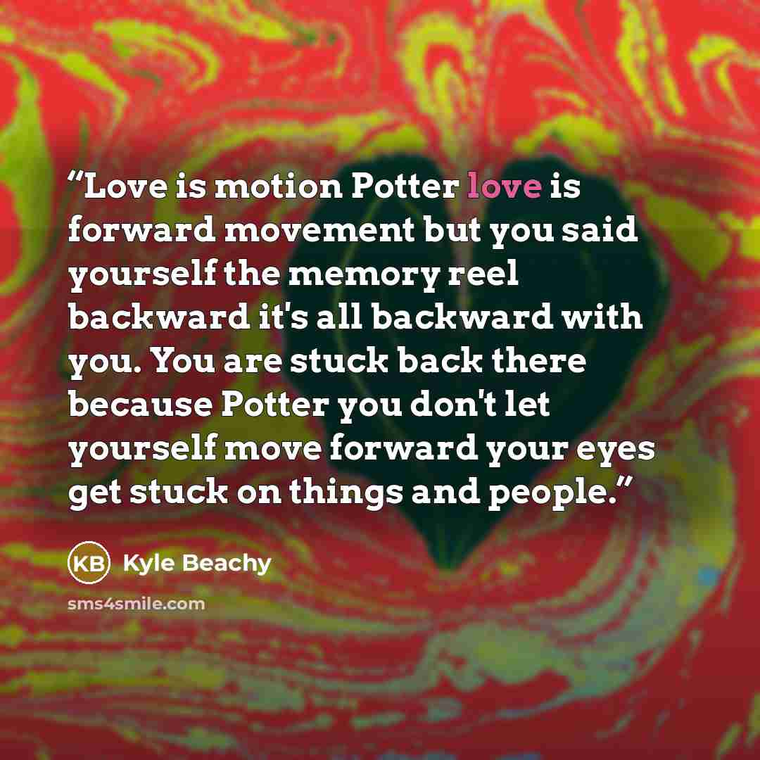 “Love is motion Potter love is forward movement but you said yourself the memory reel backward it's all backward with you. You are stuck back there because Potter you don't let yourself move forward your eyes get stuck on things and people.” quote by Kyle Beachy