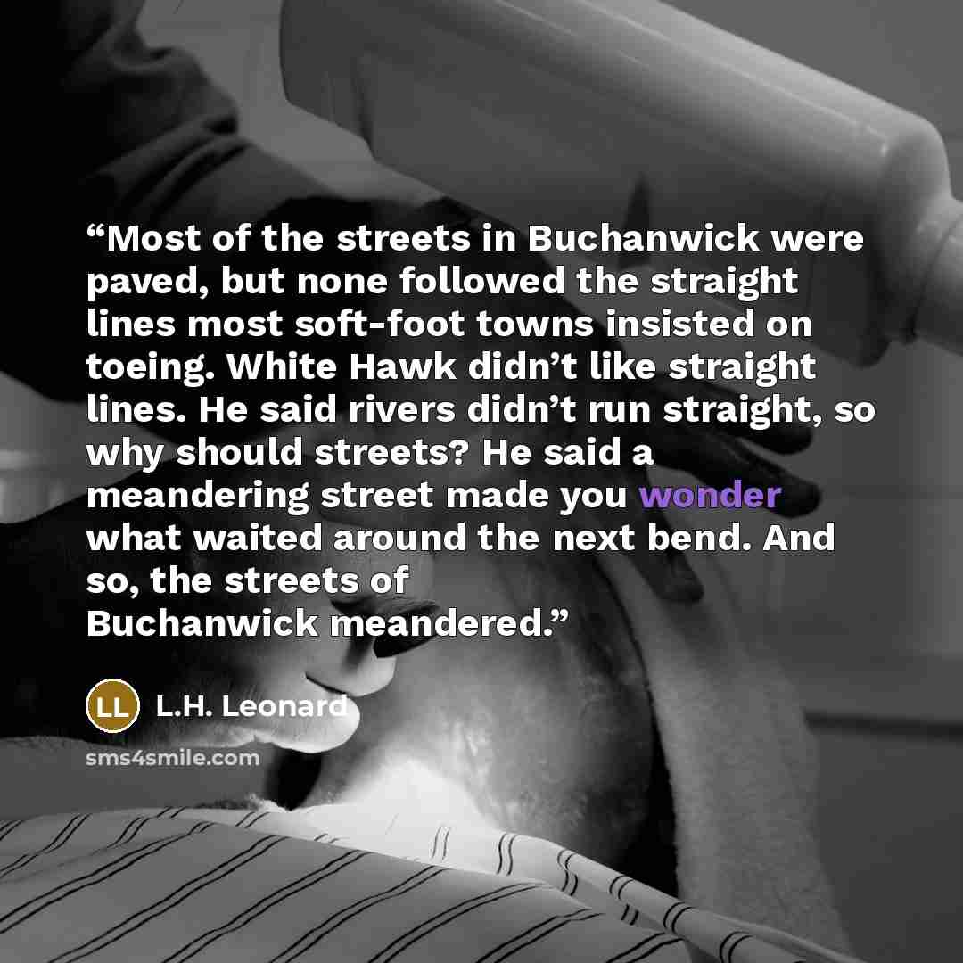 “Most of the streets in Buchanwick were paved, but none followed the straight lines most soft-foot towns insisted on toeing. White Hawk didn’t like straight lines. He said rivers didn’t run straight, so why should streets? He said a meandering street made you wonder what waited around the next…” quote by L.H. Leonard