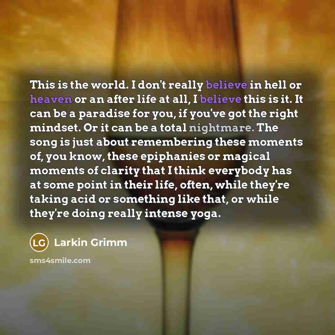 “This is the world. I don't really believe in hell or heaven or an after life at all, I believe this is it. It can be a paradise for you, if you've got the right mindset. Or it can be a total nightmare. The song is just about remembering these moments of, you know, these epiphanies or magical…” quote by Larkin Grimm