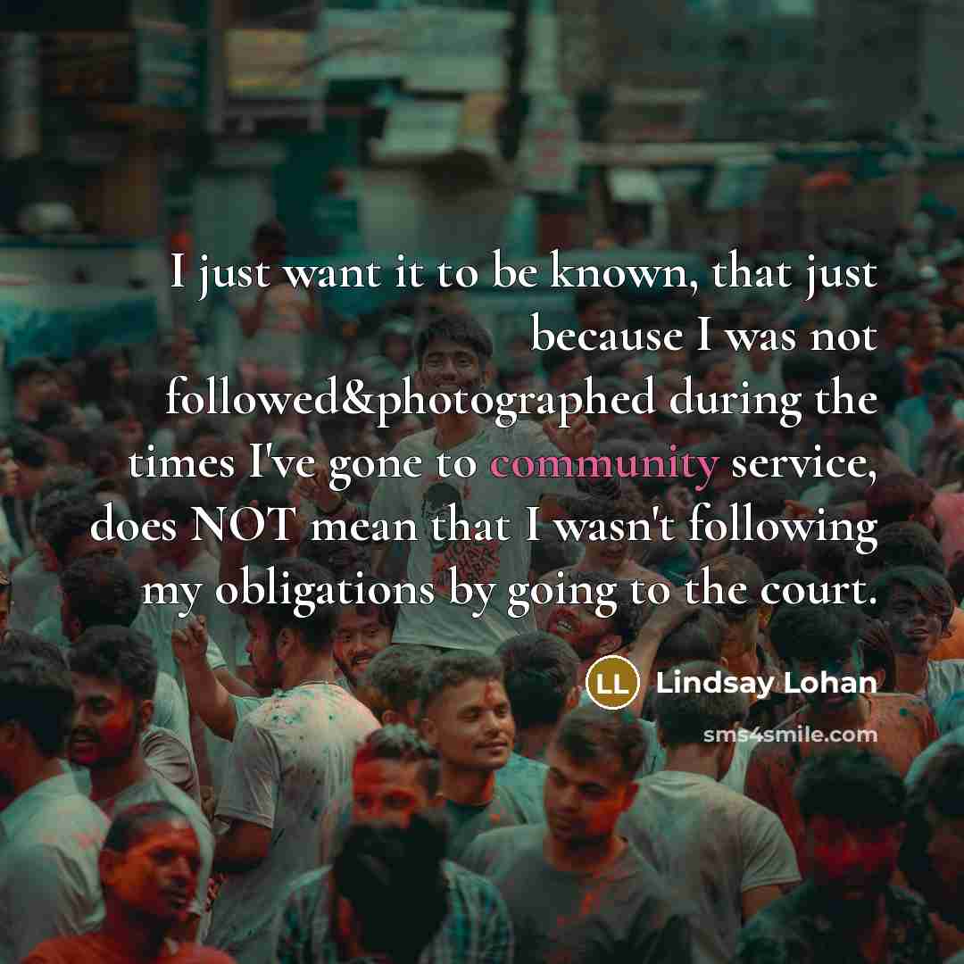“I just want it to be known, that just because I was not followed&photographed during the times I've gone to community service, does NOT mean that I wasn't following my obligations by going to the court.” quote by Lindsay Lohan