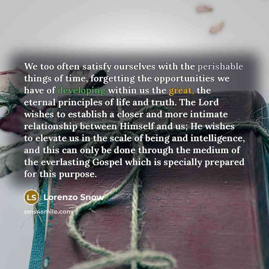 “We too often satisfy ourselves with the perishable things of time, forgetting the opportunities we have of developing within us the great, the eternal principles of life and truth. The Lord wishes to establish a closer and more intimate relationship between Himself and us; He wishes to elevate us…” quote by Lorenzo Snow