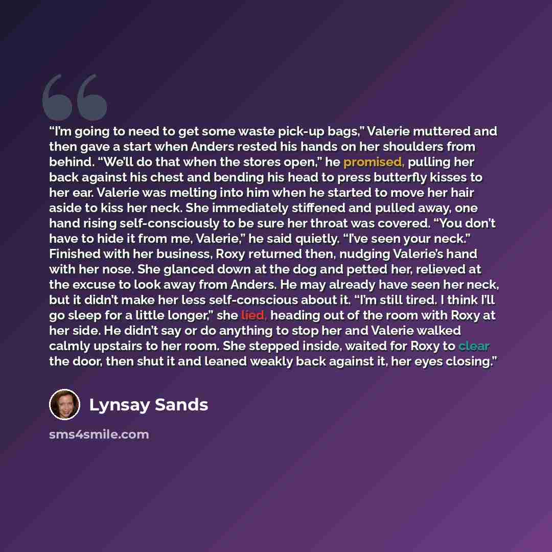 “I’m going to need to get some waste pick-up bags,” Valerie muttered and then gave a start when Anders rested his hands on her shoulders from behind. “We’ll do that when the stores open,” he promised, pulling her back against his chest and bending his head to press butterfly kisses to her ear…” quote by Lynsay Sands