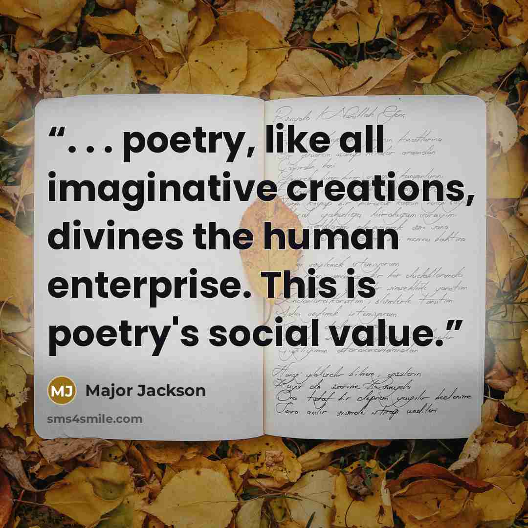 “. . . poetry, like all imaginative creations, divines the human enterprise. This is poetry's social value.” quote by Major Jackson