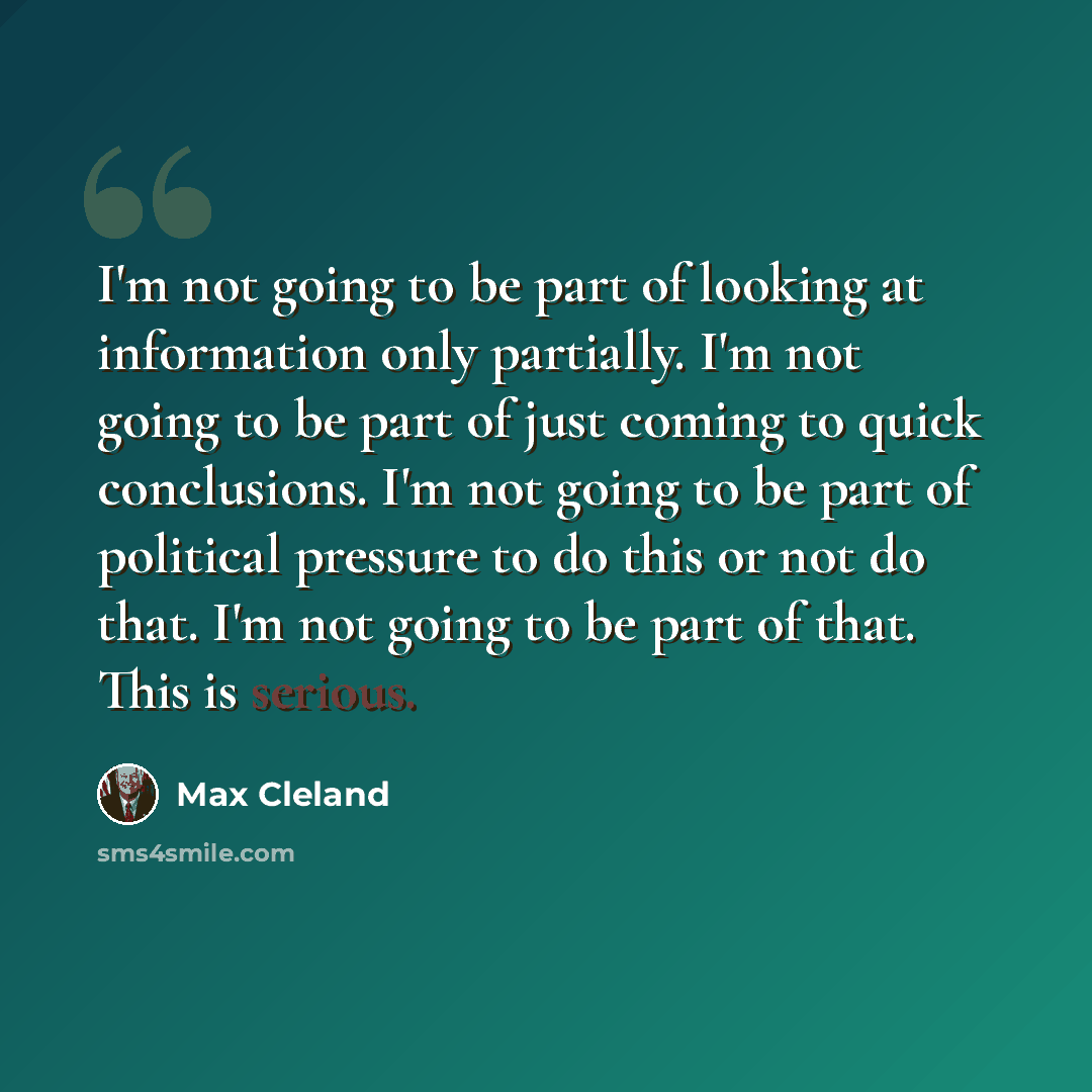 “I'm not going to be part of looking at information only partially. I'm not going to be part of just coming to quick conclusions. I'm not going to be part of political pressure to do this or not do that. I'm not going to be part of that. This is serious.” quote by Max Cleland