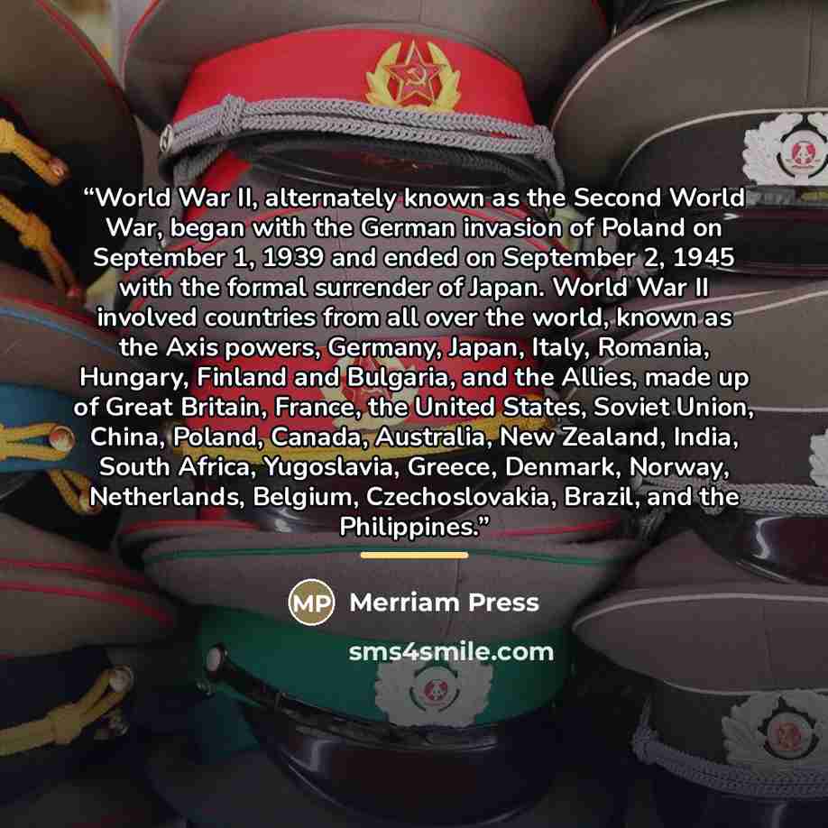 “World War II, alternately known as the Second World War, began with the German invasion of Poland on September 1, 1939 and ended on September 2, 1945 with the formal surrender of Japan. World War II involved countries from all over the world, known as the Axis powers, Germany, Japan, Italy…” quote by Merriam Press