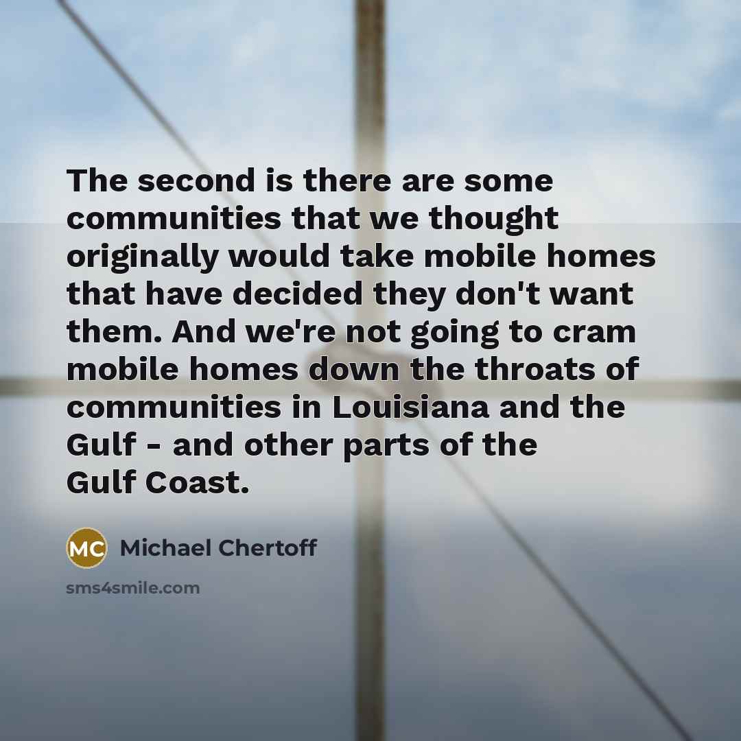 “The second is there are some communities that we thought originally would take mobile homes that have decided they don't want them. And we're not going to cram mobile homes down the throats of communities in Louisiana and the Gulf - and other parts of the Gulf Coast.” quote by Michael Chertoff