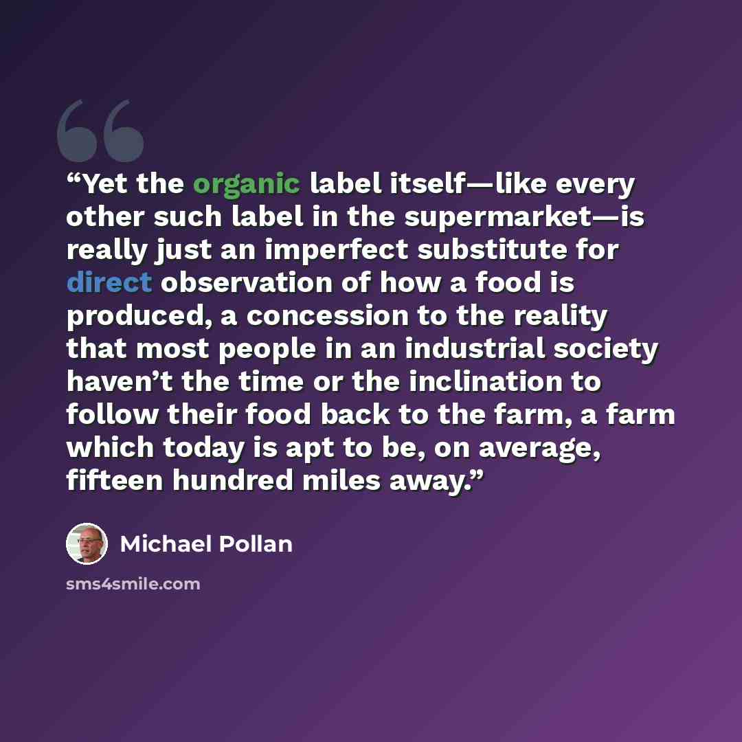 “Yet the organic label itself—like every other such label in the supermarket—is really just an imperfect substitute for direct observation of how a food is produced, a concession to the reality that most people in an industrial society haven’t the time or the inclination to follow their food back…” quote by Michael Pollan