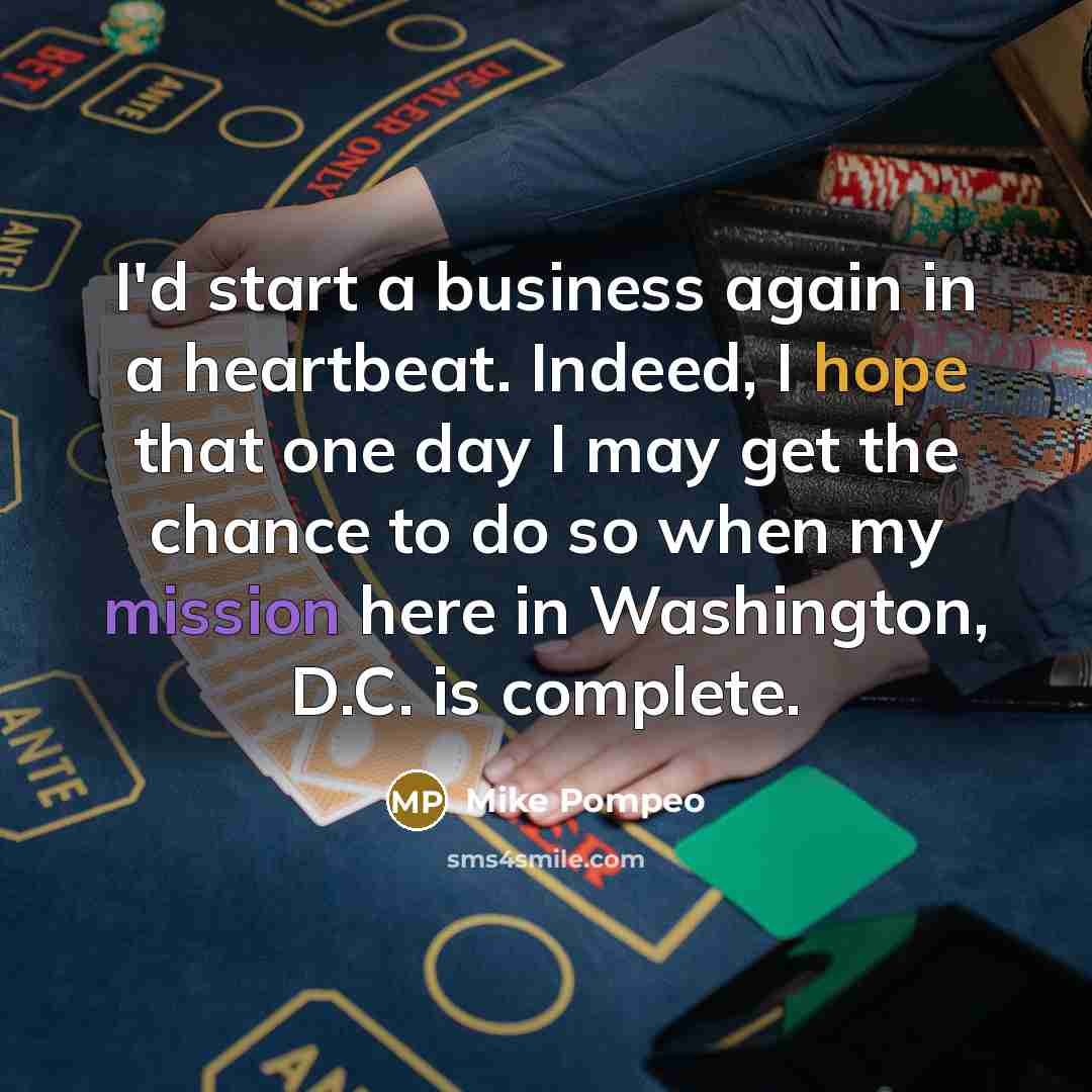 “I'd start a business again in a heartbeat. Indeed, I hope that one day I may get the chance to do so when my mission here in Washington, D.C. is complete.” quote by Mike Pompeo