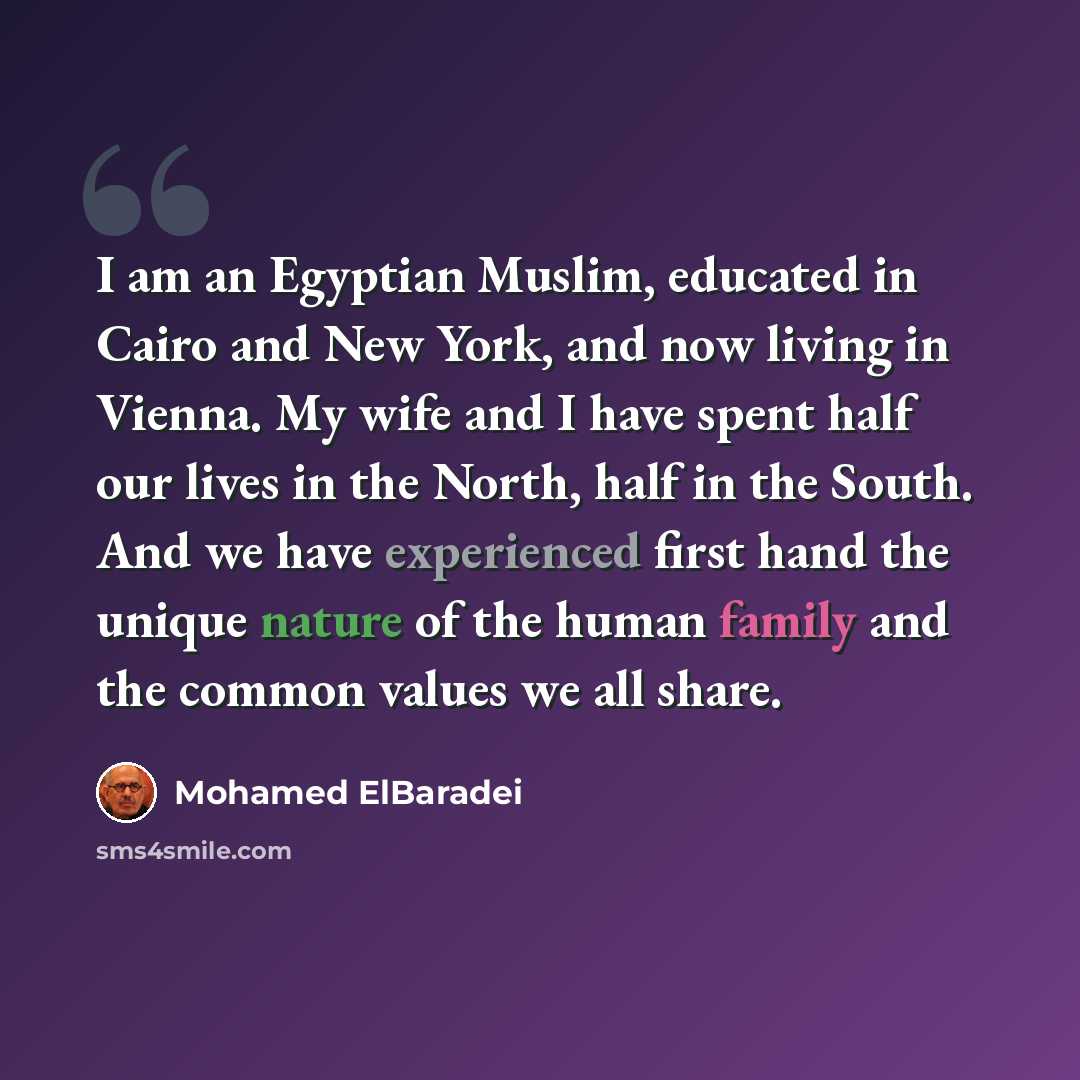 “I am an Egyptian Muslim, educated in Cairo and New York, and now living in Vienna. My wife and I have spent half our lives in the North, half in the South. And we have experienced first hand the unique nature of the human family and the common values we all share.” quote by Mohamed ElBaradei
