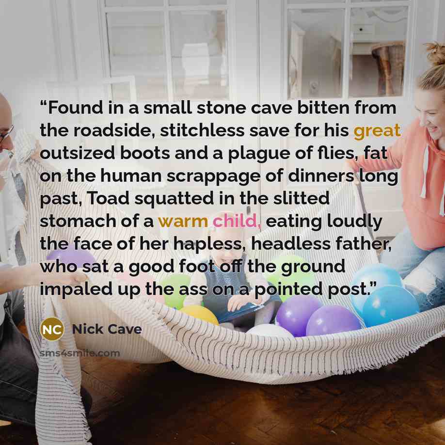 “Found in a small stone cave bitten from the roadside, stitchless save for his great outsized boots and a plague of flies, fat on the human scrappage of dinners long past, Toad squatted in the slitted stomach of a warm child, eating loudly the face of her hapless, headless father, who sat a good…” quote by Nick Cave