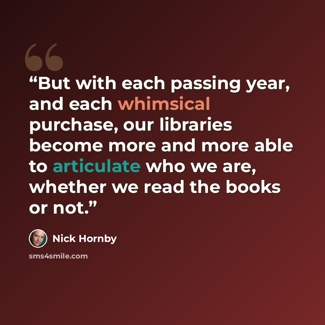 “But with each passing year, and each whimsical purchase, our libraries become more and more able to articulate who we are, whether we read the books or not.” quote by nick hornby